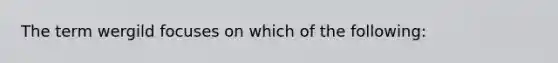 The term wergild focuses on which of the following: