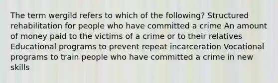 The term wergild refers to which of the following? Structured rehabilitation for people who have committed a crime An amount of money paid to the victims of a crime or to their relatives Educational programs to prevent repeat incarceration Vocational programs to train people who have committed a crime in new skills