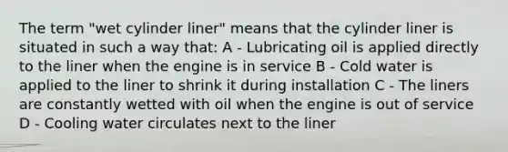 The term "wet cylinder liner" means that the cylinder liner is situated in such a way that: A - Lubricating oil is applied directly to the liner when the engine is in service B - Cold water is applied to the liner to shrink it during installation C - The liners are constantly wetted with oil when the engine is out of service D - Cooling water circulates next to the liner