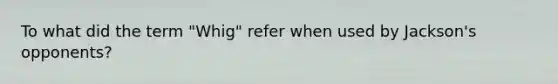 To what did the term "Whig" refer when used by Jackson's opponents?