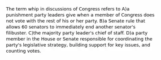 The term whip in discussions of Congress refers to A)a punishment party leaders give when a member of Congress does not vote with the rest of his or her party. B)a Senate rule that allows 60 senators to immediately end another senator's filibuster. C)the majority party leader's chief of staff. D)a party member in the House or Senate responsible for coordinating the party's legislative strategy, building support for key issues, and counting votes.