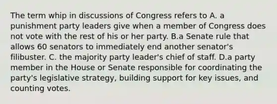 The term whip in discussions of Congress refers to A. a punishment party leaders give when a member of Congress does not vote with the rest of his or her party. B.a Senate rule that allows 60 senators to immediately end another senator's filibuster. C. the majority party leader's chief of staff. D.a party member in the House or Senate responsible for coordinating the party's legislative strategy, building support for key issues, and counting votes.