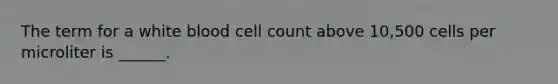 The term for a white blood cell count above 10,500 cells per microliter is ______.