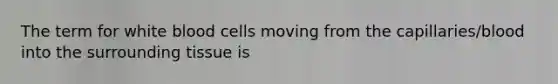 The term for white blood cells moving from the capillaries/blood into the surrounding tissue is