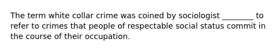 The term white collar crime was coined by sociologist ________ to refer to crimes that people of respectable social status commit in the course of their occupation.