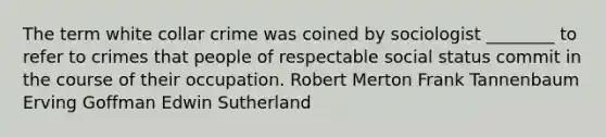 The term white collar crime was coined by sociologist ________ to refer to crimes that people of respectable social status commit in the course of their occupation. Robert Merton Frank Tannenbaum Erving Goffman Edwin Sutherland