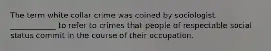 The term white collar crime was coined by sociologist ____________ to refer to crimes that people of respectable social status commit in the course of their occupation.