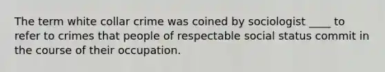 The term white collar crime was coined by sociologist ____ to refer to crimes that people of respectable social status commit in the course of their occupation.