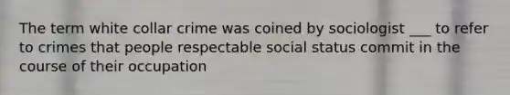 The term white collar crime was coined by sociologist ___ to refer to crimes that people respectable social status commit in the course of their occupation