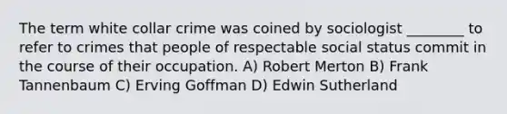 The term white collar crime was coined by sociologist ________ to refer to crimes that people of respectable social status commit in the course of their occupation. A) Robert Merton B) Frank Tannenbaum C) Erving Goffman D) Edwin Sutherland