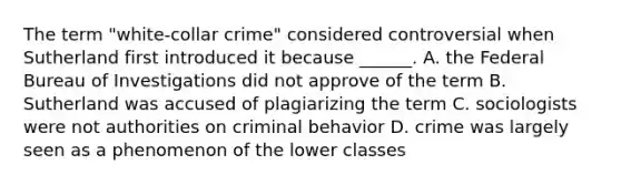 The term "white-collar crime" considered controversial when Sutherland first introduced it because ______. A. the Federal Bureau of Investigations did not approve of the term B. Sutherland was accused of plagiarizing the term C. sociologists were not authorities on criminal behavior D. crime was largely seen as a phenomenon of the lower classes