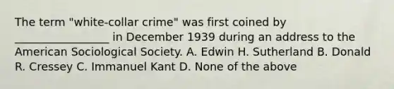 The term "white-collar crime" was first coined by _________________ in December 1939 during an address to the American Sociological Society. A. Edwin H. Sutherland B. Donald R. Cressey C. Immanuel Kant D. None of the above