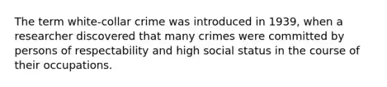 The term white-collar crime was introduced in 1939, when a researcher discovered that many crimes were committed by persons of respectability and high social status in the course of their occupations.