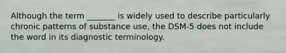 Although the term _______ is widely used to describe particularly chronic patterns of substance use, the DSM-5 does not include the word in its diagnostic terminology.