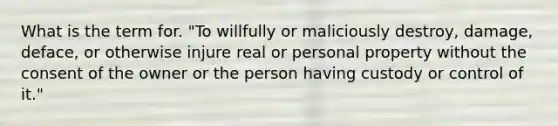 What is the term for. "To willfully or maliciously destroy, damage, deface, or otherwise injure real or personal property without the consent of the owner or the person having custody or control of it."