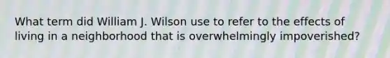 What term did William J. Wilson use to refer to the effects of living in a neighborhood that is overwhelmingly impoverished?