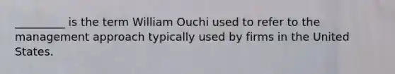 _________ is the term William Ouchi used to refer to the management approach typically used by firms in the United States.