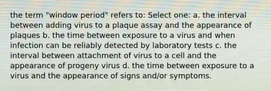 the term "window period" refers to: Select one: a. the interval between adding virus to a plaque assay and the appearance of plaques b. the time between exposure to a virus and when infection can be reliably detected by laboratory tests c. the interval between attachment of virus to a cell and the appearance of progeny virus d. the time between exposure to a virus and the appearance of signs and/or symptoms.