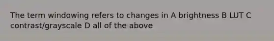 The term windowing refers to changes in A brightness B LUT C contrast/grayscale D all of the above