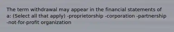 The term withdrawal may appear in the financial statements of a: (Select all that apply) -proprietorship -corporation -partnership -not-for-profit organization