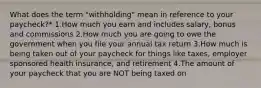 What does the term "withholding" mean in reference to your paycheck?* 1.How much you earn and includes salary, bonus and commissions 2.How much you are going to owe the government when you file your annual tax return 3.How much is being taken out of your paycheck for things like taxes, employer sponsored health insurance, and retirement 4.The amount of your paycheck that you are NOT being taxed on