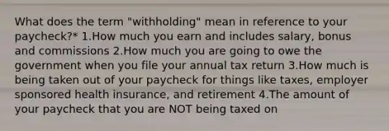 What does the term "withholding" mean in reference to your paycheck?* 1.How much you earn and includes salary, bonus and commissions 2.How much you are going to owe the government when you file your annual tax return 3.How much is being taken out of your paycheck for things like taxes, employer sponsored health insurance, and retirement 4.The amount of your paycheck that you are NOT being taxed on