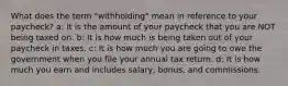 What does the term "withholding" mean in reference to your paycheck? a: It is the amount of your paycheck that you are NOT being taxed on. b: It is how much is being taken out of your paycheck in taxes. c: It is how much you are going to owe the government when you file your annual tax return. d: It is how much you earn and includes salary, bonus, and commissions.