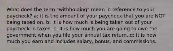 What does the term "withholding" mean in reference to your paycheck? a: It is the amount of your paycheck that you are NOT being taxed on. b: It is how much is being taken out of your paycheck in taxes. c: It is how much you are going to owe the government when you file your annual tax return. d: It is how much you earn and includes salary, bonus, and commissions.