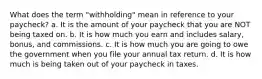 What does the term "withholding" mean in reference to your paycheck? a. It is the amount of your paycheck that you are NOT being taxed on. b. It is how much you earn and includes salary, bonus, and commissions. c. It is how much you are going to owe the government when you file your annual tax return. d. It is how much is being taken out of your paycheck in taxes.