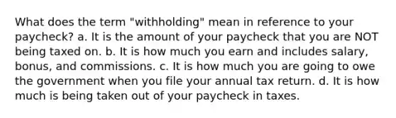 What does the term "withholding" mean in reference to your paycheck? a. It is the amount of your paycheck that you are NOT being taxed on. b. It is how much you earn and includes salary, bonus, and commissions. c. It is how much you are going to owe the government when you file your annual tax return. d. It is how much is being taken out of your paycheck in taxes.