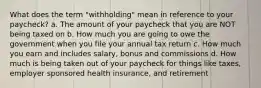 What does the term "withholding" mean in reference to your paycheck? a. The amount of your paycheck that you are NOT being taxed on b. How much you are going to owe the government when you file your annual tax return c. How much you earn and includes salary, bonus and commissions d. How much is being taken out of your paycheck for things like taxes, employer sponsored health insurance, and retirement