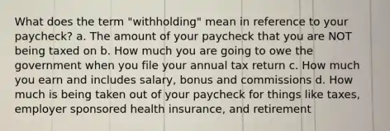 What does the term "withholding" mean in reference to your paycheck? a. The amount of your paycheck that you are NOT being taxed on b. How much you are going to owe the government when you file your annual tax return c. How much you earn and includes salary, bonus and commissions d. How much is being taken out of your paycheck for things like taxes, employer sponsored health insurance, and retirement