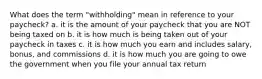 What does the term "withholding" mean in reference to your paycheck? a. it is the amount of your paycheck that you are NOT being taxed on b. it is how much is being taken out of your paycheck in taxes c. it is how much you earn and includes salary, bonus, and commissions d. it is how much you are going to owe the government when you file your annual tax return