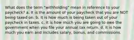 What does the term "withholding" mean in reference to your paycheck? a. It is the amount of your paycheck that you are NOT being taxed on. b. It is how much is being taken out of your paycheck in taxes. c. It is how much you are going to owe the government when you file your annual tax return. d. It is how much you earn and includes salary, bonus, and commissions.