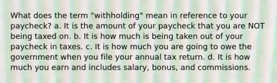 What does the term "withholding" mean in reference to your paycheck? a. It is the amount of your paycheck that you are NOT being taxed on. b. It is how much is being taken out of your paycheck in taxes. c. It is how much you are going to owe the government when you file your annual tax return. d. It is how much you earn and includes salary, bonus, and commissions.