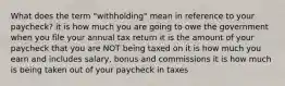 What does the term "withholding" mean in reference to your paycheck? it is how much you are going to owe the government when you file your annual tax return it is the amount of your paycheck that you are NOT being taxed on it is how much you earn and includes salary, bonus and commissions it is how much is being taken out of your paycheck in taxes