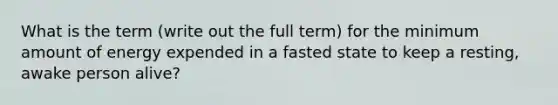 What is the term (write out the full term) for the minimum amount of energy expended in a fasted state to keep a resting, awake person alive?