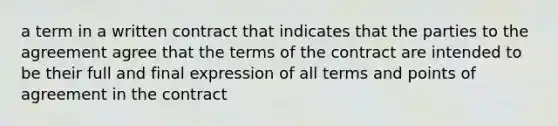 a term in a written contract that indicates that the parties to the agreement agree that the terms of the contract are intended to be their full and final expression of all terms and points of agreement in the contract