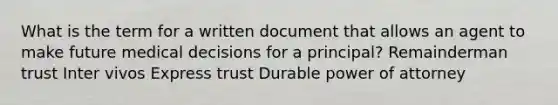 What is the term for a written document that allows an agent to make future medical decisions for a principal? Remainderman trust Inter vivos Express trust Durable power of attorney