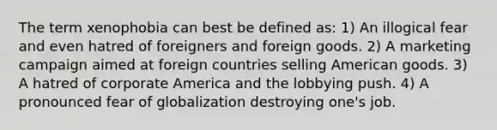 The term xenophobia can best be defined as: 1) An illogical fear and even hatred of foreigners and foreign goods. 2) A marketing campaign aimed at foreign countries selling American goods. 3) A hatred of corporate America and the lobbying push. 4) A pronounced fear of globalization destroying one's job.