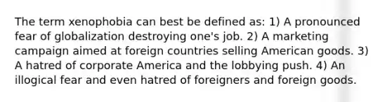 The term xenophobia can best be defined as: 1) A pronounced fear of globalization destroying one's job. 2) A marketing campaign aimed at foreign countries selling American goods. 3) A hatred of corporate America and the lobbying push. 4) An illogical fear and even hatred of foreigners and foreign goods.