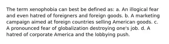 The term xenophobia can best be defined as: a. An illogical fear and even hatred of foreigners and foreign goods. b. A marketing campaign aimed at foreign countries selling American goods. c. A pronounced fear of globalization destroying one's job. d. A hatred of corporate America and the lobbying push.