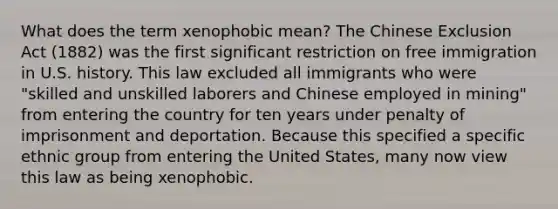 What does the term xenophobic mean? The Chinese Exclusion Act (1882) was the first significant restriction on free immigration in U.S. history. This law excluded all immigrants who were "skilled and unskilled laborers and Chinese employed in mining" from entering the country for ten years under penalty of imprisonment and deportation. Because this specified a specific ethnic group from entering the United States, many now view this law as being xenophobic.