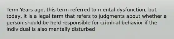 Term Years ago, this term referred to mental dysfunction, but today, it is a legal term that refers to judgments about whether a person should be held responsible for criminal behavior if the individual is also mentally disturbed