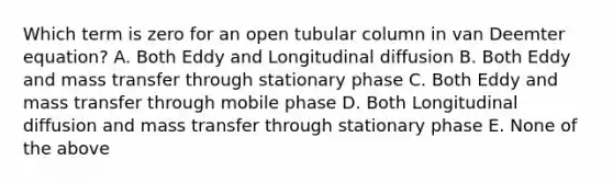 Which term is zero for an open tubular column in van Deemter equation? A. Both Eddy and Longitudinal diffusion B. Both Eddy and mass transfer through stationary phase C. Both Eddy and mass transfer through mobile phase D. Both Longitudinal diffusion and mass transfer through stationary phase E. None of the above