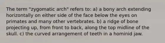 The term "zygomatic arch" refers to: a) a bony arch extending horizontally on either side of the face below the eyes on primates and many other vertebrates. b) a ridge of bone projecting up, from front to back, along the top midline of the skull. c) the curved arrangement of teeth in a hominid jaw.