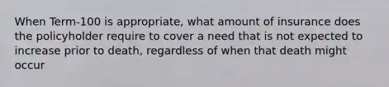 When Term-100 is appropriate, what amount of insurance does the policyholder require to cover a need that is not expected to increase prior to death, regardless of when that death might occur