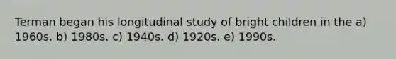 Terman began his longitudinal study of bright children in the a) 1960s. b) 1980s. c) 1940s. d) 1920s. e) 1990s.