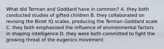 What did Terman and Goddard have in common? A. they both conducted studies of gifted children B. they collaborated on revising the Binet IQ scales, producing the Terman-Goddard scale C. they both emphasized the influence of environmental factors in shaping intelligence D. they were both committed to fight the growing threat of the eugenics movement