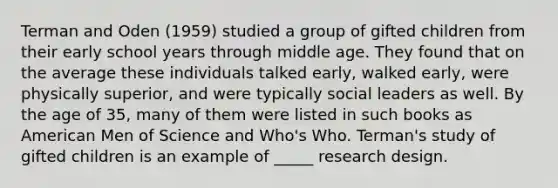 Terman and Oden (1959) studied a group of gifted children from their early school years through middle age. They found that on the average these individuals talked early, walked early, were physically superior, and were typically social leaders as well. By the age of 35, many of them were listed in such books as American Men of Science and Who's Who. Terman's study of gifted children is an example of _____ research design.